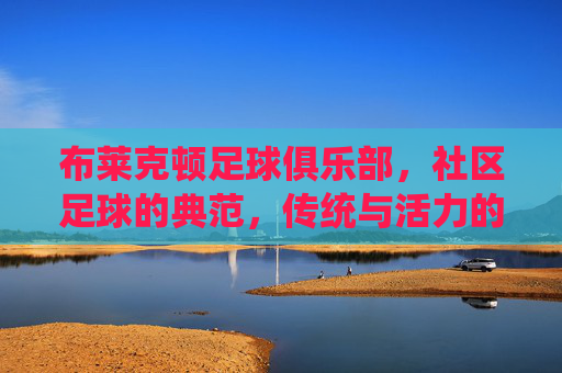 布莱克顿足球俱乐部，社区足球的典范，传统与活力的传承者，布莱克顿足球俱乐部，社区足球的典范，传统与活力的传承者