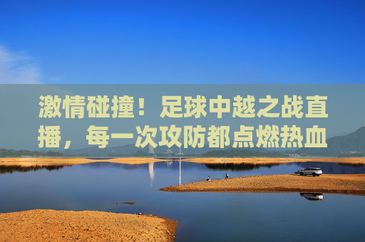 激情碰撞！足球中越之战直播，每一次攻防都点燃热血