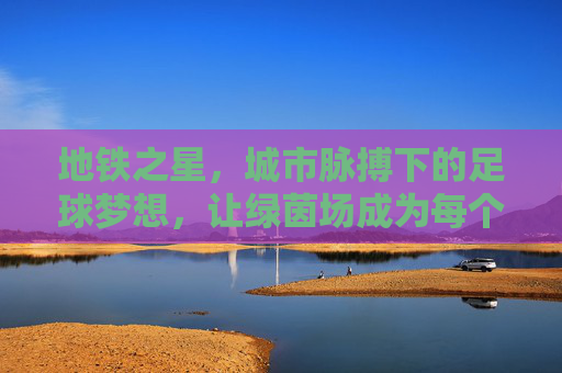 地铁之星,城市脉搏下的足球梦想,让绿茵场成为每个市民的草根舞台