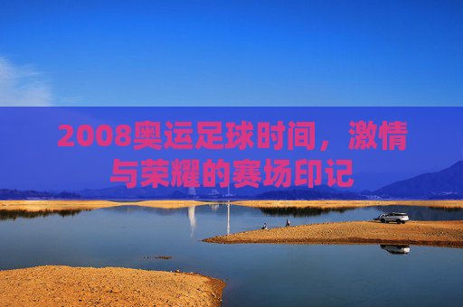 2008奥运足球时间，激情与荣耀的赛场印记