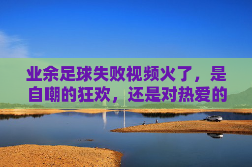 业余足球失败视频火了，是自嘲的狂欢，还是对热爱的温柔和解？