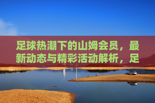 足球热潮下的山姆会员,最新动态与精彩活动解析,足球热潮下的山姆会员,最新动态与精彩活动解析