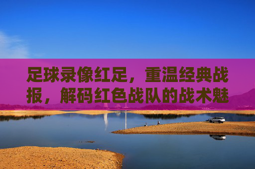 足球录像红足，重温经典战报，解码红色战队的战术魅力与球迷情怀，足球录像红足，重温经典战报，解码红色战队的战术魅力与球迷情怀