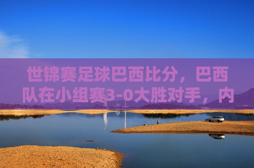世锦赛足球巴西比分，巴西队在小组赛3-0大胜对手，内马尔领衔进攻爆发，比赛精彩瞬间解析，世锦赛足球巴西3-0大胜，内马尔领衔进攻爆发，比赛精彩瞬间解析