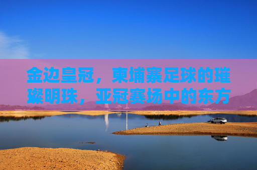 金边皇冠，柬埔寨足球的璀璨明珠，亚冠赛场中的东方雄狮