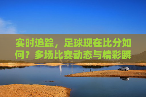 实时追踪,足球现在比分如何?多场比赛动态与精彩瞬间速览