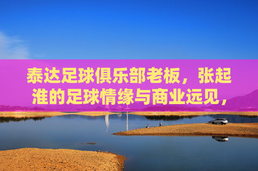 泰达足球俱乐部老板,张起淮的足球情缘与商业远见,为绿茵事业注入持久生命力