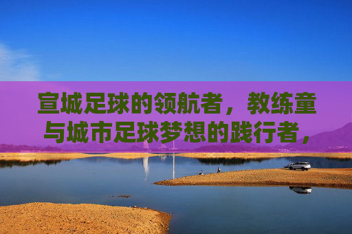 宣城足球的领航者,教练童与城市足球梦想的践行者,宣城足球的领航者,教练童与城市足球梦想的践行者