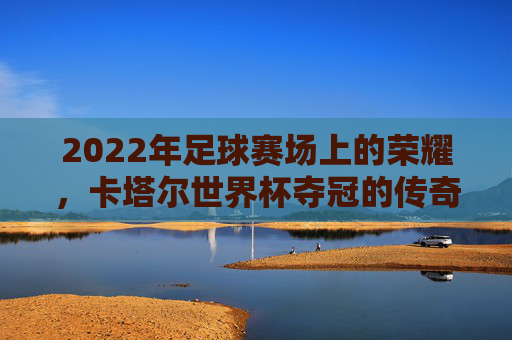 2022年足球赛场上的荣耀，卡塔尔世界杯夺冠的传奇与启示