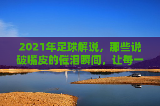 2021年足球解说，那些说破嘴皮的催泪瞬间，让每一场比赛都成为情感的共鸣场，2021年足球解说里的催泪瞬间，每一场都是情感的共鸣场