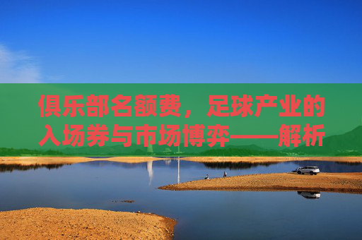 俱乐部名额费，足球产业的入场券与市场博弈——解析其商业价值与行业影响，俱乐部名额费，足球产业的入场券与市场博弈——解析其商业价值与行业影响
