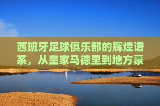 西班牙足球俱乐部的辉煌谱系，从皇家马德里到地方豪强，全景解析