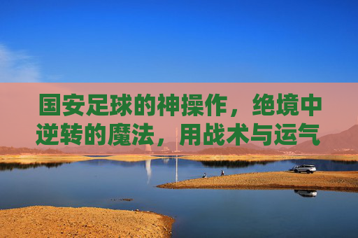 国安足球的神操作,绝境中逆转的魔法,用战术与运气创造奇迹,国安足球的神操作,绝境中逆转的魔法,用战术与运气创造奇迹