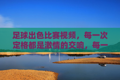 足球出色比赛视频，每一次定格都是激情的交响，每一次回放都是热血的共鸣，足球精彩比赛视频，定格激情交响，回放热血共鸣