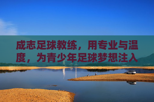 成志足球教练，用专业与温度，为青少年足球梦想注入力量