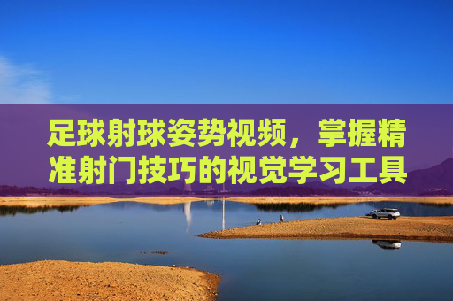 足球射球姿势视频,掌握精准射门技巧的视觉学习工具