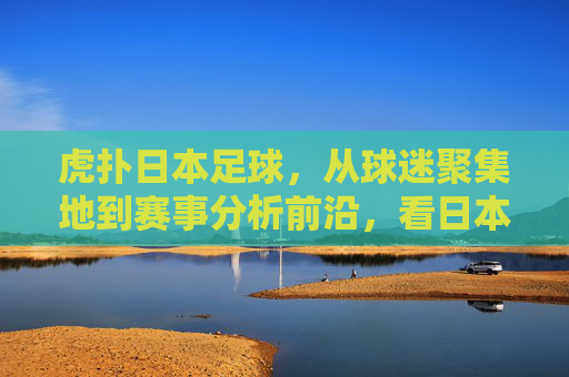 虎扑日本足球，从球迷聚集地到赛事分析前沿，看日本足球的互联网声浪
