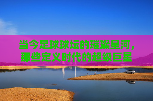 当今足球球坛的璀璨星河，那些定义时代的超级巨星