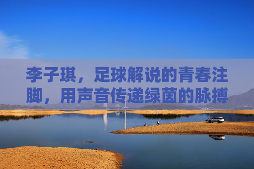 李子琪,足球解说的青春注脚,用声音传递绿茵的脉搏与心跳