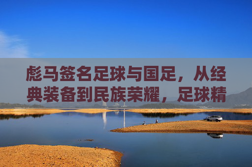 彪马签名足球与国足,从经典装备到民族荣耀,足球精神在国门绽放