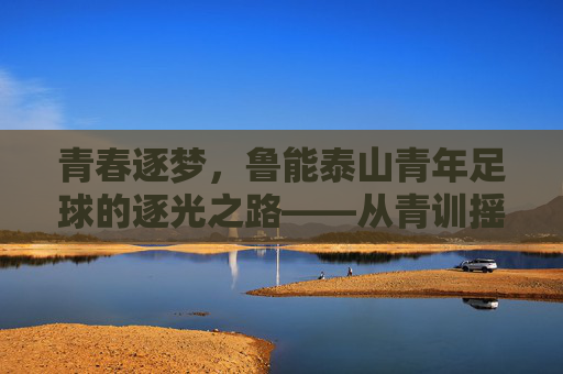 青春逐梦，鲁能泰山青年足球的逐光之路——从青训摇篮到未来希望
