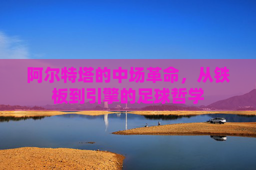 阿尔特塔的中场革命，从铁板到引擎的足球哲学