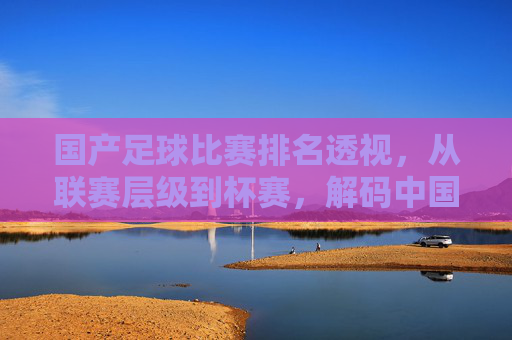 国产足球比赛排名透视,从联赛层级到杯赛,解码中国足球的本土竞技生态与发展轨迹,国产足球比赛排名透视,从联赛层级到杯赛,解码中国足球的本土竞技生态与发展轨迹