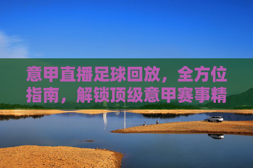 意甲直播足球回放，全方位指南，解锁顶级意甲赛事精彩瞬间，意甲直播足球回放全方位指南，解锁顶级意甲赛事精彩瞬间