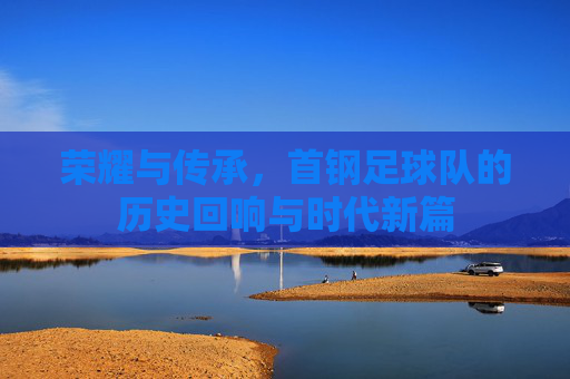 荣耀与传承,首钢足球队的历史回响与时代新篇