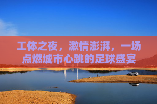 工体之夜,激情澎湃,一场点燃城市心跳的足球盛宴