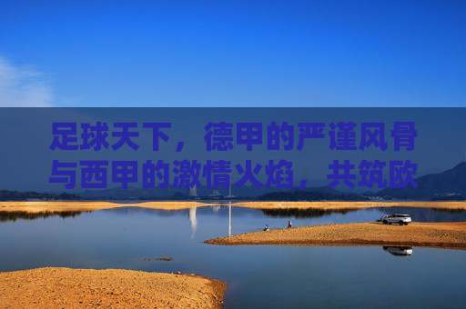 足球天下,德甲的严谨风骨与西甲的激情火焰,共筑欧洲足坛的辉煌篇章,足球天下,德甲的严谨风骨与西甲的激情火焰,共筑欧洲足坛的辉煌篇章