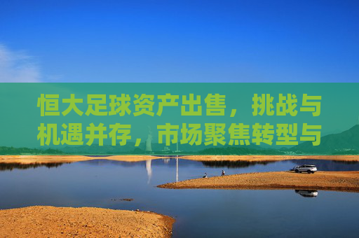 恒大足球资产出售，挑战与机遇并存，市场聚焦转型与价值重估，恒大足球资产出售，挑战与机遇并存，市场聚焦转型与价值重估