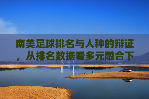南美足球排名与人种的辩证,从排名数据看多元融合下的竞技实力,南美足球排名与人种的辩证,从排名数据看多元融合下的竞技实力