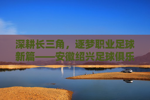 深耕长三角,逐梦职业足球新篇——安徽绍兴足球俱乐部发展纪实