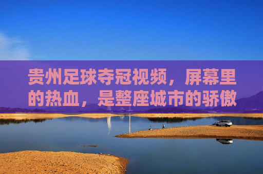 贵州足球夺冠视频，屏幕里的热血，是整座城市的骄傲