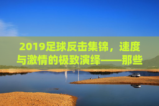 2019足球反击集锦,速度与激情的极致演绎——那些瞬间点燃赛场的热血瞬间