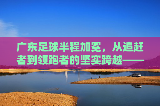 广东足球半程加冕,从追赶者到领跑者的坚实跨越——记本赛季中超半程冠军广东队,广东足球半程加冕,从追赶者到领跑者的坚实跨越——记本赛季中超半程冠军广东队
