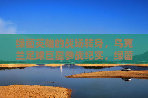 绿茵英雄的战场转身，乌克兰足球巨星参战纪实，绿茵英雄的战场转身，乌克兰足球巨星参战纪实