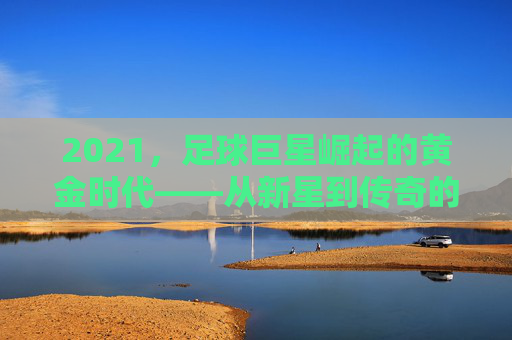 2021，足球巨星崛起的黄金时代——从新星到传奇的跨越之路
