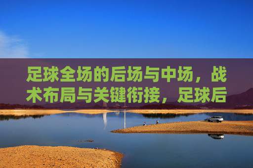 足球全场的后场与中场,战术布局与关键衔接,足球后场与中场战术布局及关键衔接