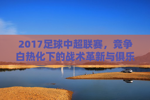 2017足球中超联赛,竞争白热化下的战术革新与俱乐部资本博弈