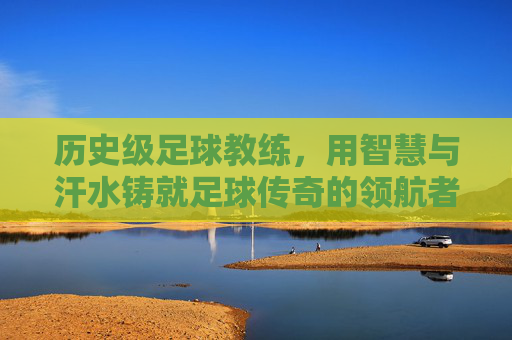 历史级足球教练,用智慧与汗水铸就足球传奇的领航者,历史级足球教练,用智慧与汗水铸就足球传奇的领航者