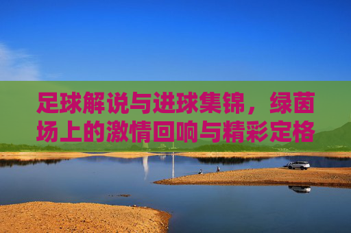 足球解说与进球集锦，绿茵场上的激情回响与精彩定格