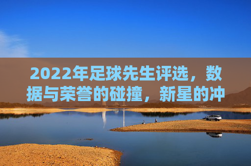 2022年足球先生评选，数据与荣誉的碰撞，新星的冲击与老将的坚守，2022足球先生评选，数据与荣誉的碰撞，新星的冲击与老将的坚守