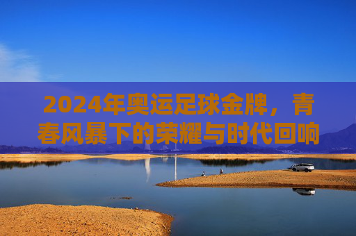2024年奥运足球金牌,青春风暴下的荣耀与时代回响,2024年奥运足球金牌,青春风暴下的荣耀与时代回响