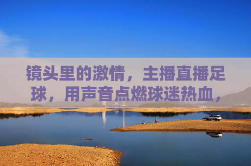 镜头里的激情,主播直播足球,用声音点燃球迷热血,镜头里的激情,主播直播足球,用声音点燃球迷热血