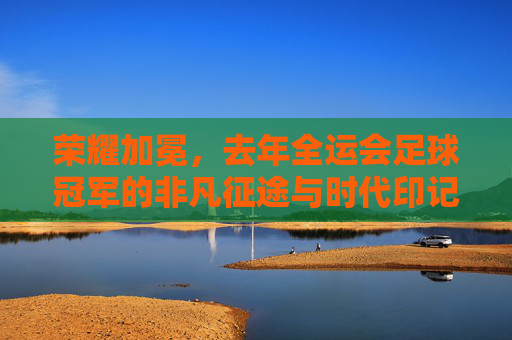 荣耀加冕，去年全运会足球冠军的非凡征途与时代印记