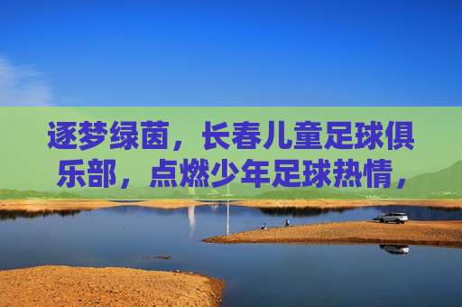 逐梦绿茵,长春儿童足球俱乐部,点燃少年足球热情,培育未来足球之星