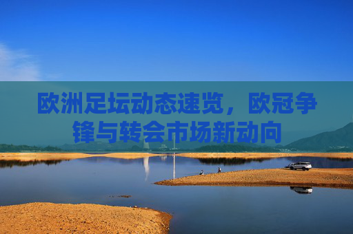 欧洲足坛动态速览，欧冠争锋与转会市场新动向