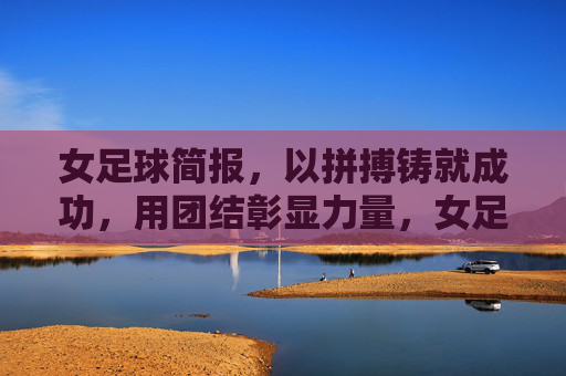 女足球简报，以拼搏铸就成功，用团结彰显力量，女足球简报，以拼搏铸就成功，用团结彰显力量